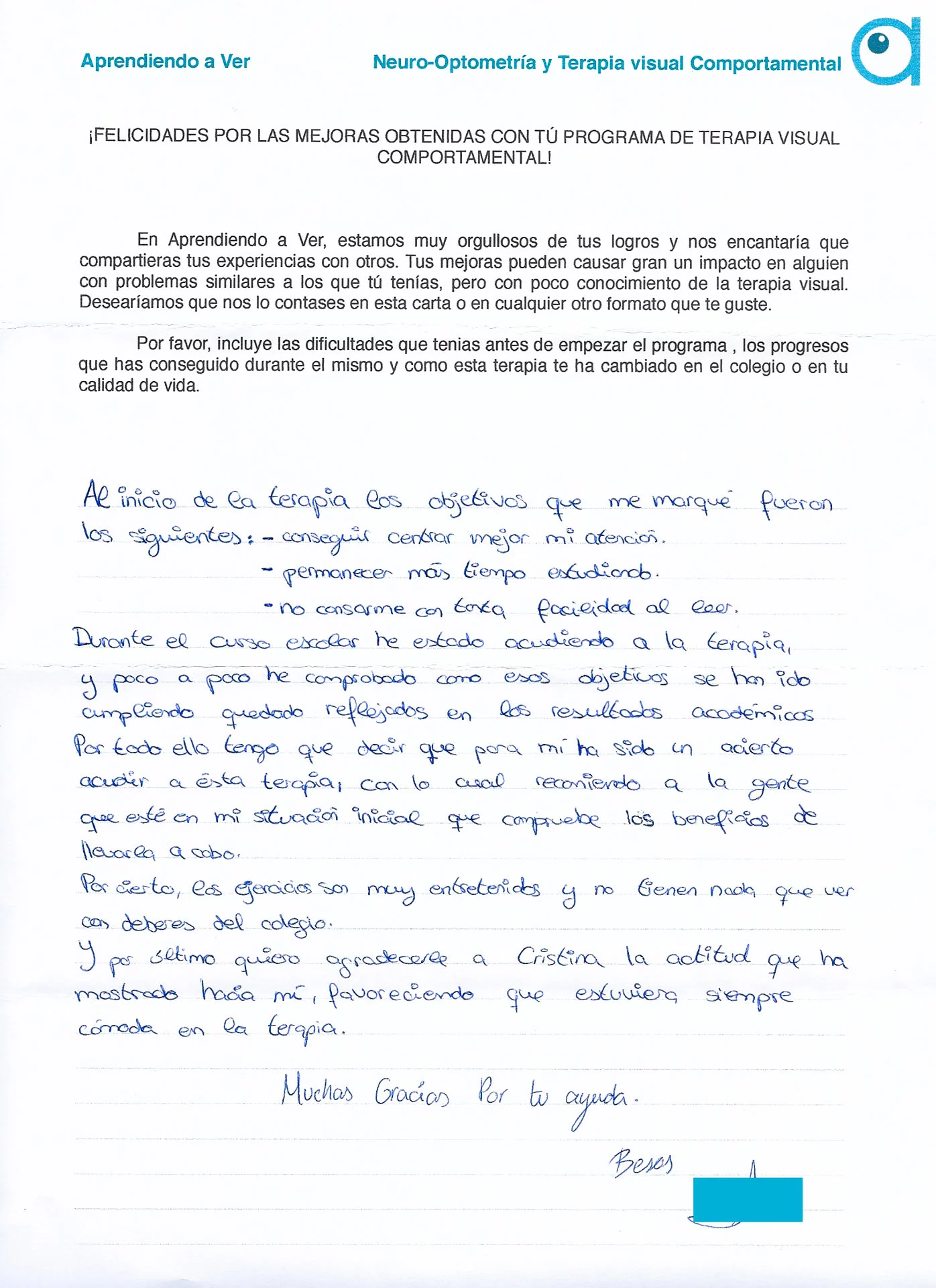 Al inicio de la terapia los objetivos que me marqué fueron los siguientes: - Conseguir centrar mi atención - Permanecer mas tiempo estudiando No cansarme con tanta facilidad al leer Durante el curso escolar he estado acudiendo a terapia, y poco a poco he comprobado cómo esos objetivos se han ido cumpliendo quedando reflejados en los resultados académicos. Por todo ello tengo que decir que para mi ha sido un acierto acudir a esta terapia, con lo cual recomiendo a la gente que esté en mi situación inicial que compruebe los beneficios de llevarla a cabo. Por cierto, los ejercicios son muy entretenidos y no tienen nada que ver con los deberes del colegio. Y por ultimo quiero agradecerle a Cristina la actitud que ha mostrado hacia mí, favoreciendo que estuviera siempre cómoda en la terapia.