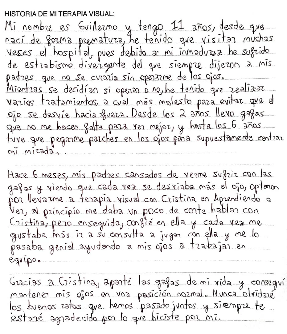 Mi nombre es G.M y tengo 11 años, desde que nací de forma prematura he tenido que visitar muchas veces el hospital, pues debido a mi inmadurez he sufrido de estrabismo divergente del que siempre dijeron a mis padres que no se curaría sin operarme de los ojos. Mientras se decidían si operar o no, he tenido que realizar varios tratamientos a cuál más molesto para evitar que el ojo se desvíe hacia fuera. Desde los 2 años llevo gafas que no me hacen falta para ver mejor, y hasta los 6 años tuve que pegarme parches en los ojos para supuestamente centrar mi mirada. Hace 6 meses, mis padres cansados de verme sufrir con las gafas y viendo que cada vez se desviaba más el ojo, optaron por llevarme a terapia visual con Cristina en Aprendiendo a ver, al principio me daba un poco de corte hablar con Cristina, pero enseguida, confié en ella y cada vez me gustaba más ir a su consulta a jugar con ella y me lo pasaba genial ayudando a mis ojos a trabajar en equipo. Gracias a Cristina, aparté las gafas de mi vida y conseguí mantener mis ojos en una posición normal. Nunca olvidaré los buenos ratos que hemos pasado juntos y siempre te estaré agradecido por lo que hiciste por mí.