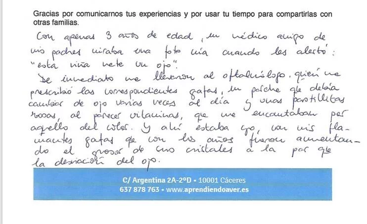 Con apenas 3 años de edad, un médico amigo de mis padres miraba una foto mía cuando les alertó: “esta niña mete un ojo”. De inmediato me llevaron al oftalmólogo quien me prescribió las correspondientes gafas, un parche que debía cambiar de ojo varias veces al día y unas pastillas rosas, al parecer vitaminas, que me encantaban por aquello del color. Y ahí estaba yo, con mis flamantes gafas que con los años fueron aumentando el grosor de mis cristales a la par que la desviación del ojo. Siempre me gustaron los deportes y los intentaba todos: en el tenis me pasaba el día persiguiendo la pelota por el suelo, en baloncesto apedreaba el tablero sin meter una canasta… al menos el ballet se me daba bien en eso de la expresión. La coordinación ya era otra cosa. Me saque el carnet de conducir a los 20. A los 27 compre mi primer coche (después de haber destrozado el de mi padre a porrazos) y comenzaron una serie de golpes en cadena (especialmente al meterlo en el garaje). Me gaste el sueldo en arreglarlo continuamente. En eso y en pagar entradas para pelis en 3D que yo veía completamente planas. Lo peor empezó hace unos años, alrededor de los 35. Hasta entonces había sido capaz de mantener el ojo en su sitio gracias a la corrección óptica. Pero de repente ya o era capaz de hacerlo. Comencé a ver doble. Me dolía la cabeza y a veces sufría crisis de vértigos. Cada vez me sentía más “bizca” y me daba vergüenza mirar a la cara a la gente. Me sentía insegura especialmente ene le trabajo cuando tenia entrevistas con papas y compañeros (soy orientadora escolar). Lo peor de todo no era eso, si no que cada vez que cogia el coche y tenia que adelantar necesitaba guiñar un ojo para calcular las medidas del hueco por dónde debía pasar. Al escribir no sabia en qué linea estaba y al comer no atinaba a pinchar con el tenedor lo que mas me gustaba del plato. Entonces sucedió el milagro, conocer a Cristina González, es una de las mejores cosas que me han pasado en la vida. Tras pasar por la terapia (que tome muy enserio y realice puntual y metódicamente, incluidos los “deberes para casa) mi vida cambio completamente: En lo estético conseguí una mejor alineación de mi ojo. Ahora en vez de esconderme, poso para las fotos. En lo emocional, fue una inyección para la autoestima. Me siento segura. Miro sin miedo a la cara cuando converso con los demás. En lo económico… ¡Se acabaron los porrazos al coche! No rompo vasos, ni platos. No se me cae todo de las manos. Merece la pena pagar por las pelis 3D… Al fin veo la profundidad y “flipo” como todo el mundo. Y lo mejor de todo es que ya no veo doble y no me duele la cabeza. Tenía miedo de que todo fuera una ilusión efímera pero aquí estoy, ha pasado un año desde que acabe la terapia… y NADA HA VUELTO A SER LO QUE ERA!