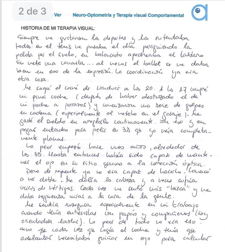 Con apenas 3 años de edad, un médico amigo de mis padres miraba una foto mía cuando les alertó: “esta niña mete un ojo”. De inmediato me llevaron al oftalmólogo quien me prescribió las correspondientes gafas, un parche que debía cambiar de ojo varias veces al día y unas pastillas rosas, al parecer vitaminas, que me encantaban por aquello del color. Y ahí estaba yo, con mis flamantes gafas que con los años fueron aumentando el grosor de mis cristales a la par que la desviación del ojo. Siempre me gustaron los deportes y los intentaba todos: en el tenis me pasaba el día persiguiendo la pelota por el suelo, en baloncesto apedreaba el tablero sin meter una canasta… al menos el ballet se me daba bien en eso de la expresión. La coordinación ya era otra cosa. Me saque el carnet de conducir a los 20. A los 27 compre mi primer coche (después de haber destrozado el de mi padre a porrazos) y comenzaron una serie de golpes en cadena (especialmente al meterlo en el garaje). Me gaste el sueldo en arreglarlo continuamente. En eso y en pagar entradas para pelis en 3D que yo veía completamente planas. Lo peor empezó hace unos años, alrededor de los 35. Hasta entonces había sido capaz de mantener el ojo en su sitio gracias a la corrección óptica. Pero de repente ya o era capaz de hacerlo. Comencé a ver doble. Me dolía la cabeza y a veces sufría crisis de vértigos. Cada vez me sentía más “bizca” y me daba vergüenza mirar a la cara a la gente. Me sentía insegura especialmente ene le trabajo cuando tenia entrevistas con papas y compañeros (soy orientadora escolar). Lo peor de todo no era eso, si no que cada vez que cogia el coche y tenia que adelantar necesitaba guiñar un ojo para calcular las medidas del hueco por dónde debía pasar. Al escribir no sabia en qué linea estaba y al comer no atinaba a pinchar con el tenedor lo que mas me gustaba del plato. Entonces sucedió el milagro, conocer a Cristina González, es una de las mejores cosas que me han pasado en la vida. Tras pasar por la terapia (que tome muy enserio y realice puntual y metódicamente, incluidos los “deberes para casa) mi vida cambio completamente: En lo estético conseguí una mejor alineación de mi ojo. Ahora en vez de esconderme, poso para las fotos. En lo emocional, fue una inyección para la autoestima. Me siento segura. Miro sin miedo a la cara cuando converso con los demás. En lo económico… ¡Se acabaron los porrazos al coche! No rompo vasos, ni platos. No se me cae todo de las manos. Merece la pena pagar por las pelis 3D… Al fin veo la profundidad y “flipo” como todo el mundo. Y lo mejor de todo es que ya no veo doble y no me duele la cabeza. Tenía miedo de que todo fuera una ilusión efímera pero aquí estoy, ha pasado un año desde que acabe la terapia… y NADA HA VUELTO A SER LO QUE ERA!