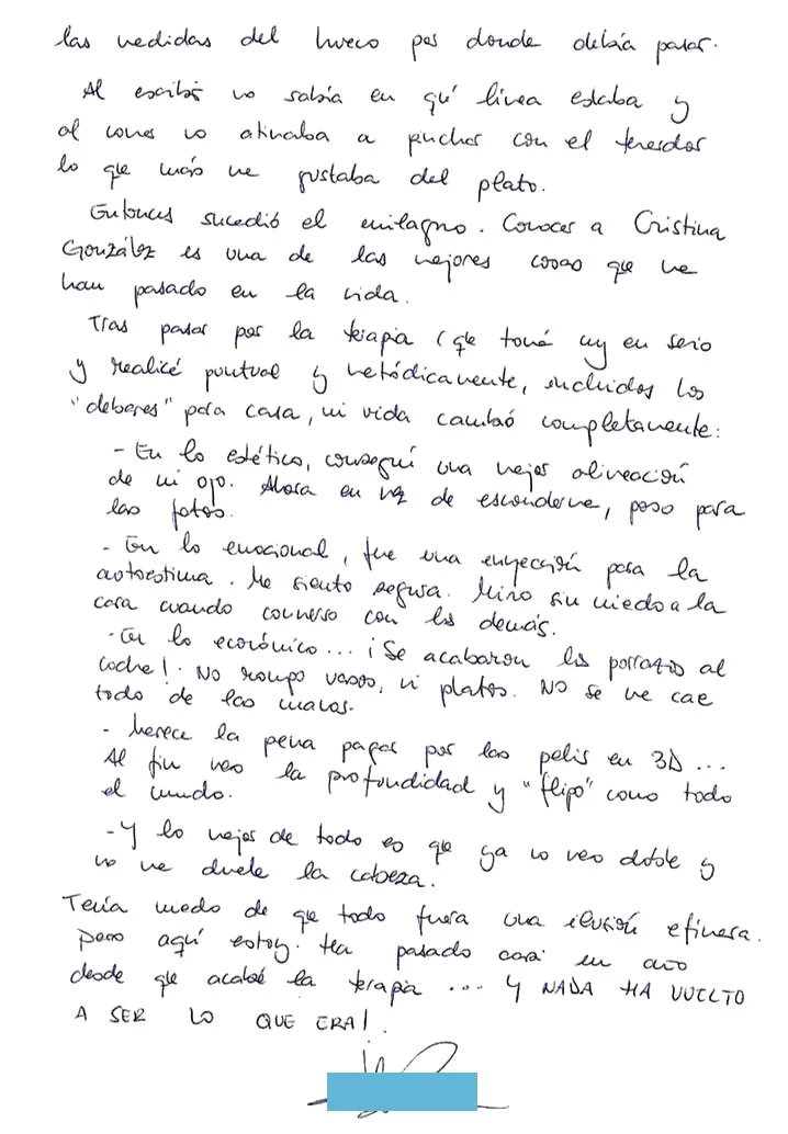 Con apenas 3 años de edad, un médico amigo de mis padres miraba una foto mía cuando les alertó: “esta niña mete un ojo”. De inmediato me llevaron al oftalmólogo quien me prescribió las correspondientes gafas, un parche que debía cambiar de ojo varias veces al día y unas pastillas rosas, al parecer vitaminas, que me encantaban por aquello del color. Y ahí estaba yo, con mis flamantes gafas que con los años fueron aumentando el grosor de mis cristales a la par que la desviación del ojo. Siempre me gustaron los deportes y los intentaba todos: en el tenis me pasaba el día persiguiendo la pelota por el suelo, en baloncesto apedreaba el tablero sin meter una canasta… al menos el ballet se me daba bien en eso de la expresión. La coordinación ya era otra cosa. Me saque el carnet de conducir a los 20. A los 27 compre mi primer coche (después de haber destrozado el de mi padre a porrazos) y comenzaron una serie de golpes en cadena (especialmente al meterlo en el garaje). Me gaste el sueldo en arreglarlo continuamente. En eso y en pagar entradas para pelis en 3D que yo veía completamente planas. Lo peor empezó hace unos años, alrededor de los 35. Hasta entonces había sido capaz de mantener el ojo en su sitio gracias a la corrección óptica. Pero de repente ya o era capaz de hacerlo. Comencé a ver doble. Me dolía la cabeza y a veces sufría crisis de vértigos. Cada vez me sentía más “bizca” y me daba vergüenza mirar a la cara a la gente. Me sentía insegura especialmente ene le trabajo cuando tenia entrevistas con papas y compañeros (soy orientadora escolar). Lo peor de todo no era eso, si no que cada vez que cogia el coche y tenia que adelantar necesitaba guiñar un ojo para calcular las medidas del hueco por dónde debía pasar. Al escribir no sabia en qué linea estaba y al comer no atinaba a pinchar con el tenedor lo que mas me gustaba del plato. Entonces sucedió el milagro, conocer a Cristina González, es una de las mejores cosas que me han pasado en la vida. Tras pasar por la terapia (que tome muy enserio y realice puntual y metódicamente, incluidos los “deberes para casa) mi vida cambio completamente: En lo estético conseguí una mejor alineación de mi ojo. Ahora en vez de esconderme, poso para las fotos. En lo emocional, fue una inyección para la autoestima. Me siento segura. Miro sin miedo a la cara cuando converso con los demás. En lo económico… ¡Se acabaron los porrazos al coche! No rompo vasos, ni platos. No se me cae todo de las manos. Merece la pena pagar por las pelis 3D… Al fin veo la profundidad y “flipo” como todo el mundo. Y lo mejor de todo es que ya no veo doble y no me duele la cabeza. Tenía miedo de que todo fuera una ilusión efímera pero aquí estoy, ha pasado un año desde que acabe la terapia… y NADA HA VUELTO A SER LO QUE ERA!
